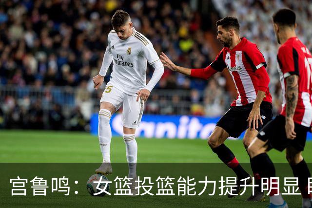 宫鲁鸣：女篮投篮能力提升明显 盼海外球员尽早归队